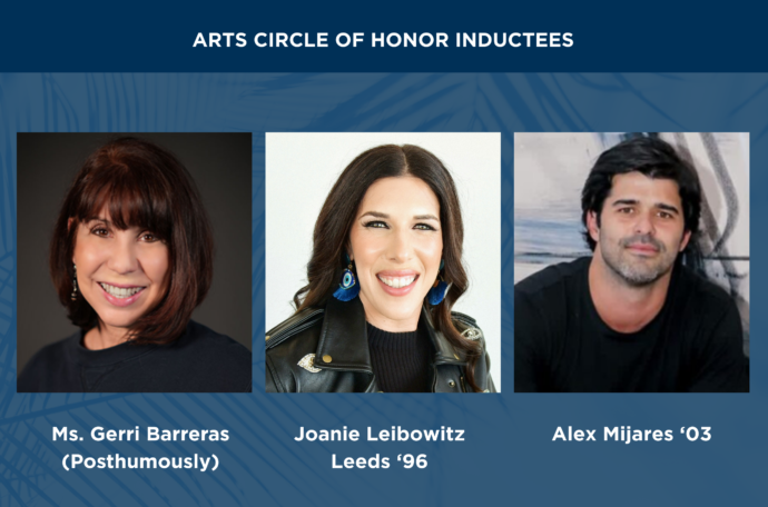 Arts Circle of Honor Inductees are Ms. Gerri Barreras (Posthumously), Joanie Leibowitz Leeds '96, and Alex Mijares '03.
